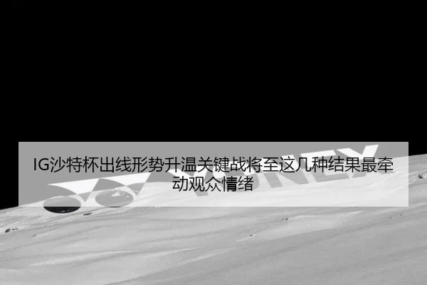 IG沙特杯出线形势升温关键战将至这几种结果最牵动观众情绪